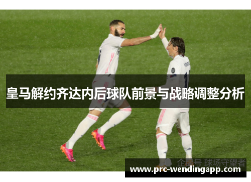 皇马解约齐达内后球队前景与战略调整分析