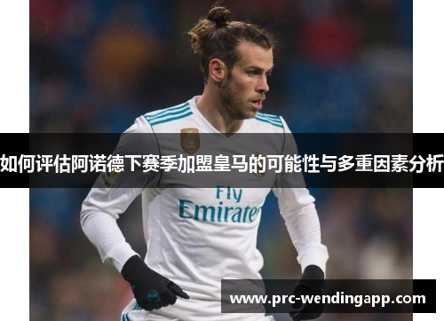如何评估阿诺德下赛季加盟皇马的可能性与多重因素分析