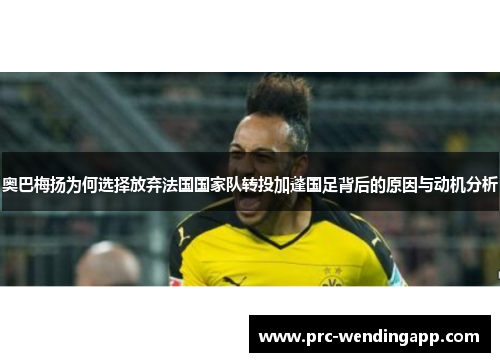 奥巴梅扬为何选择放弃法国国家队转投加蓬国足背后的原因与动机分析 奥巴梅扬为何选择放弃法国国家队转投加蓬国足背后的原因与动机分析