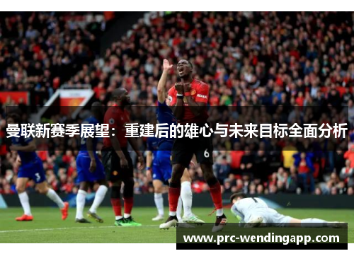 曼联新赛季展望：重建后的雄心与未来目标全面分析