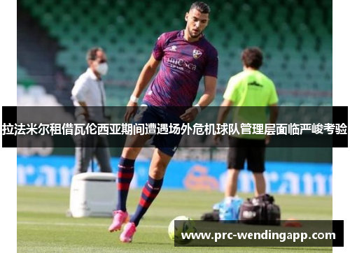 拉法米尔租借瓦伦西亚期间遭遇场外危机球队管理层面临严峻考验