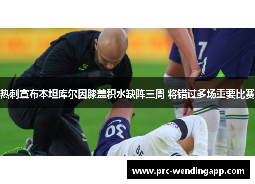 热刺宣布本坦库尔因膝盖积水缺阵三周 将错过多场重要比赛 热刺宣布本坦库尔因膝盖积水缺阵三周 将错过多场重要比赛