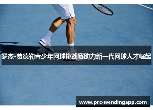 罗杰·费德勒青少年网球挑战赛助力新一代网球人才崛起 罗杰·费德勒青少年网球挑战赛助力新一代网球人才崛起