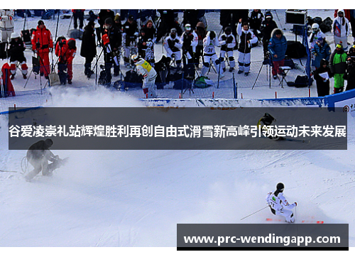 谷爱凌崇礼站辉煌胜利再创自由式滑雪新高峰引领运动未来发展