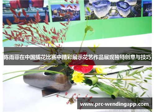 陈雨菲在中国插花比赛中精彩展示花艺作品展现独特创意与技巧