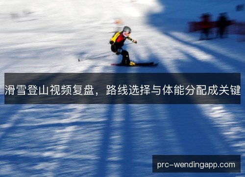 滑雪登山视频复盘,路线选择与体能分配成关键 滑雪登山视频复盘,路线选择与体能分配成关键